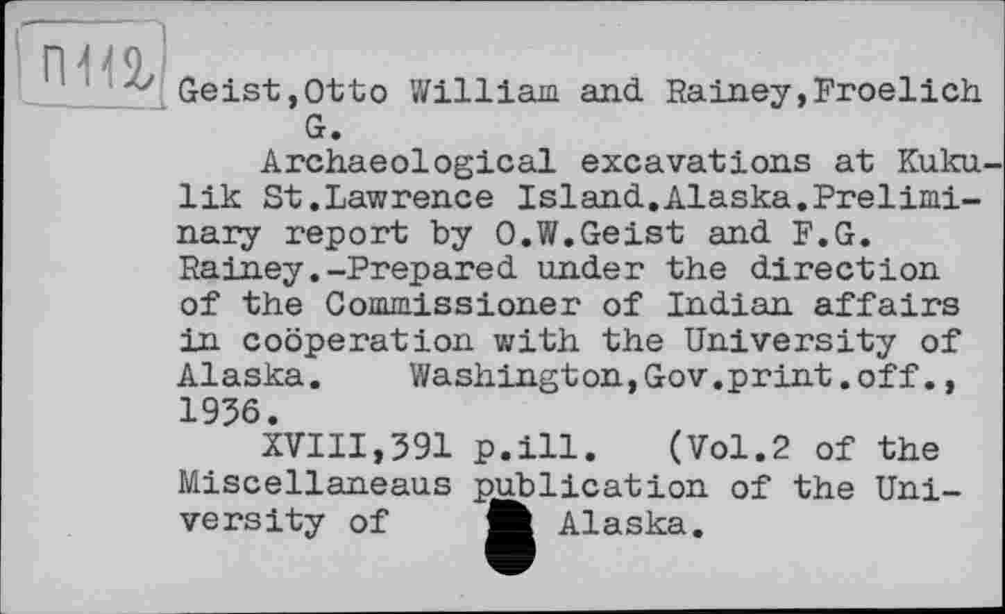 ﻿
Geist,Otto William and Rainey,Froelich G.
Archaeological excavations at Kuku-lik St.Lawrence Island.Alaska.Preliminary report by O.W.Geist and F.G. Rainey.-Prepared under the direction of the Commissioner of Indian affairs in cooperation with the University of Alaska.	Washington,Gov.print.off.,
1936.
XVIII,391 p.ill. (Vol.2 of the Miscellaneaus publication of the University of Ш Alaska.